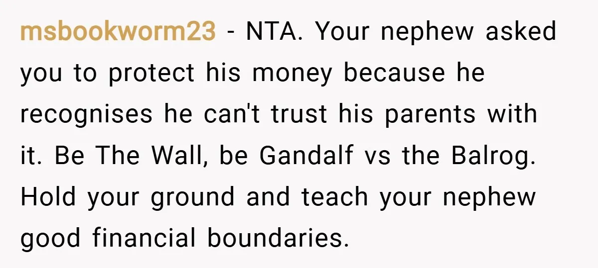 msbookworm23 − NTA. Your nephew asked you to protect his money because he recognises he can't trust his parents with it. Be The Wall, be Gandalf vs the Balrog. Hold...