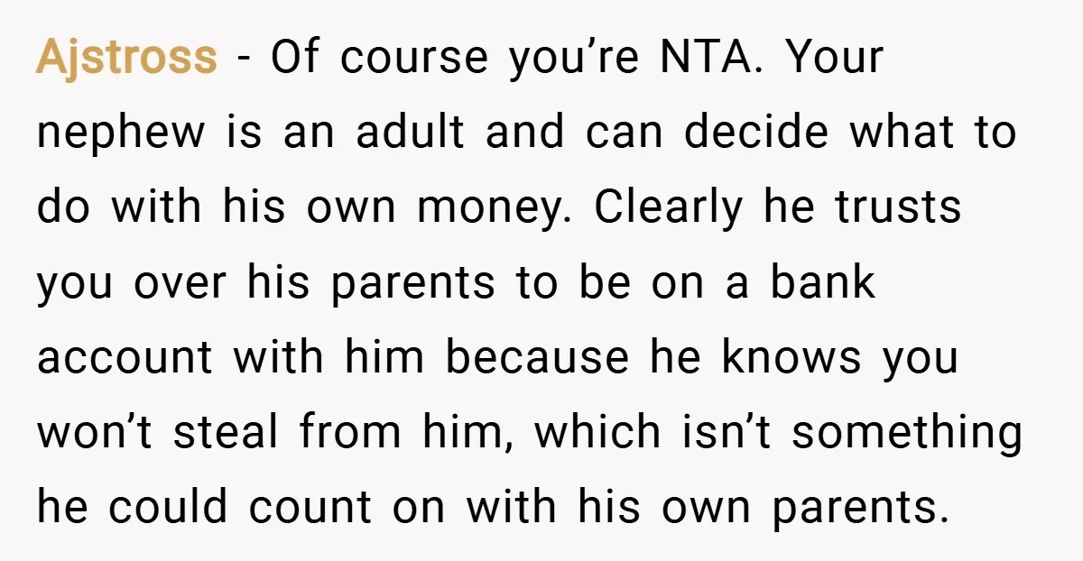Ajstross − Of course you’re NTA. Your nephew is an adult and can decide what to do with his own money. Clearly he trusts you over his parents to be...