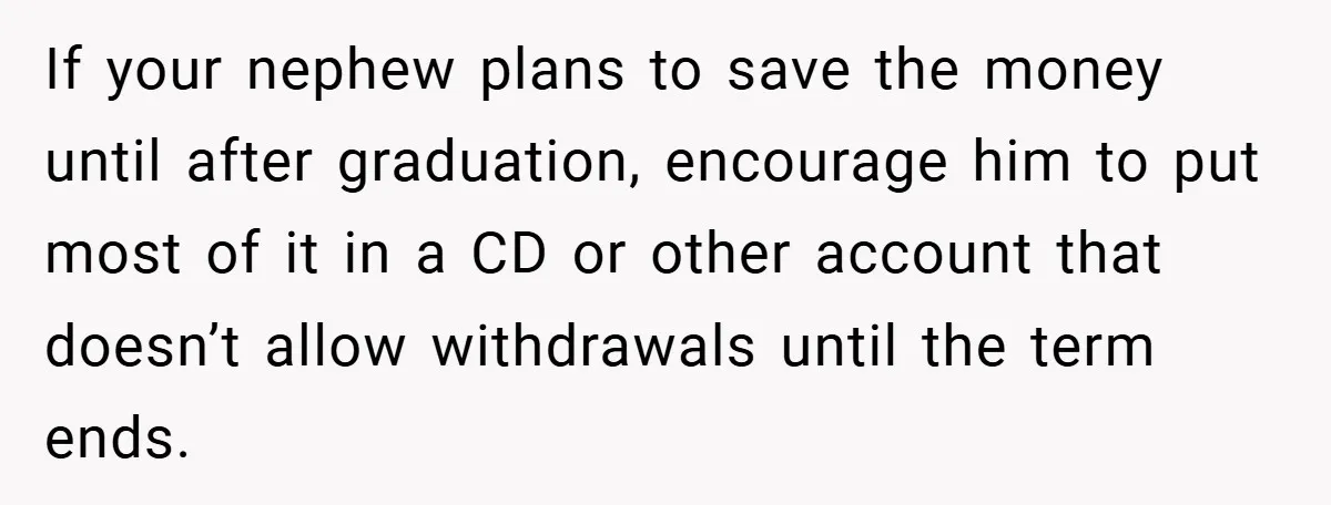 If your nephew plans to save the money until after graduation, encourage him to put most of it in a CD or other account that doesn’t allow withdrawals until the...