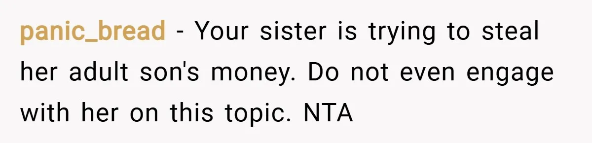panic_bread − Your sister is trying to steal her adult son's money. Do not even engage with her on this topic. NTA