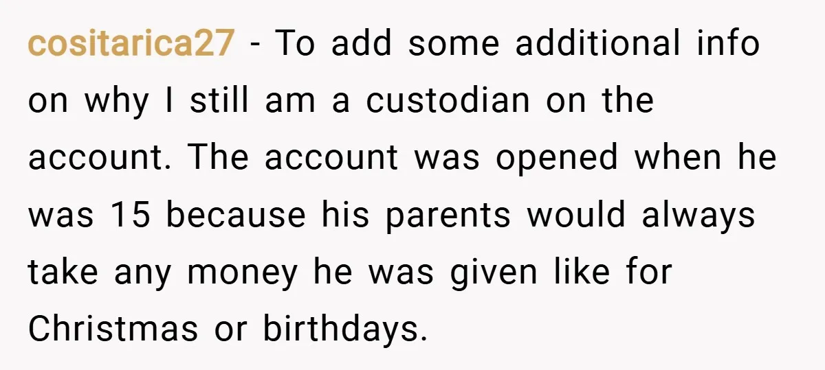 cositarica27 − To add some additional info on why I still am a custodian on the account. The account was opened when he was 15 because his parents would always...