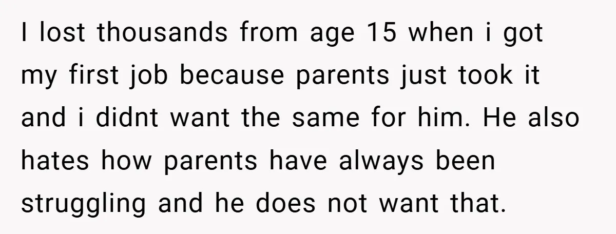 I lost thousands from age 15 when i got my first job because parents just took it and i didnt want the same for him. He also hates how parents...