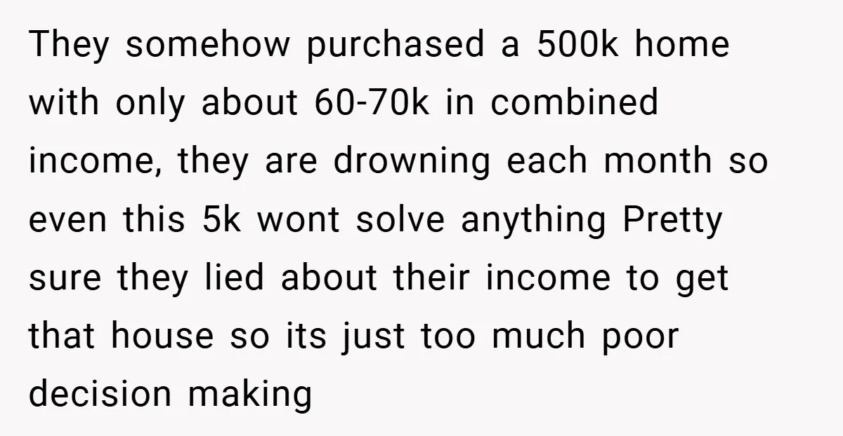 They somehow purchased a 500k home with only about 60-70k in combined income, they are drowning each month so even this 5k wont solve anything Pretty sure they lied about...