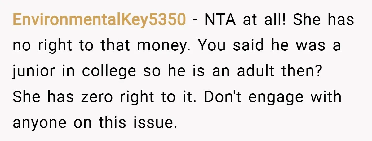 EnvironmentalKey5350 − NTA at all! She has no right to that money. You said he was a junior in college so he is an adult then? She has zero right...
