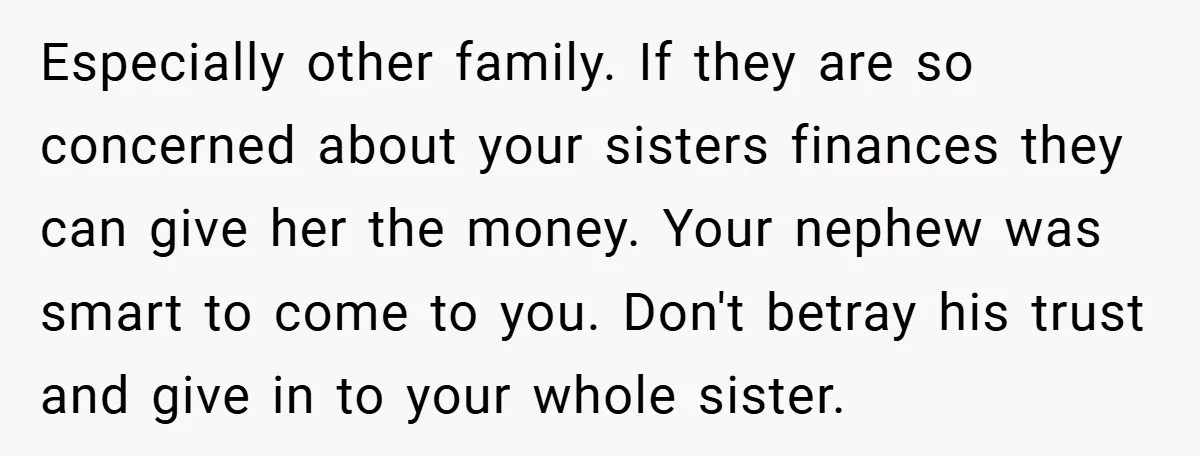 Especially other family. If they are so concerned about your sisters finances they can give her the money. Your nephew was smart to come to you. Don't betray his trust...