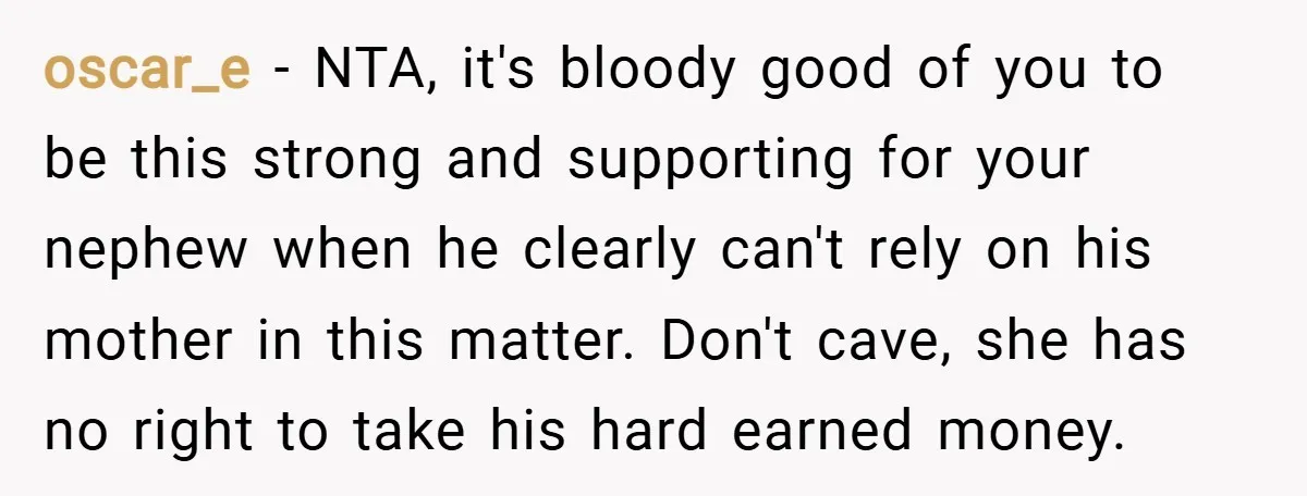 oscar_e − NTA, it's bloody good of you to be this strong and supporting for your nephew when he clearly can't rely on his mother in this matter. Don't cave,...