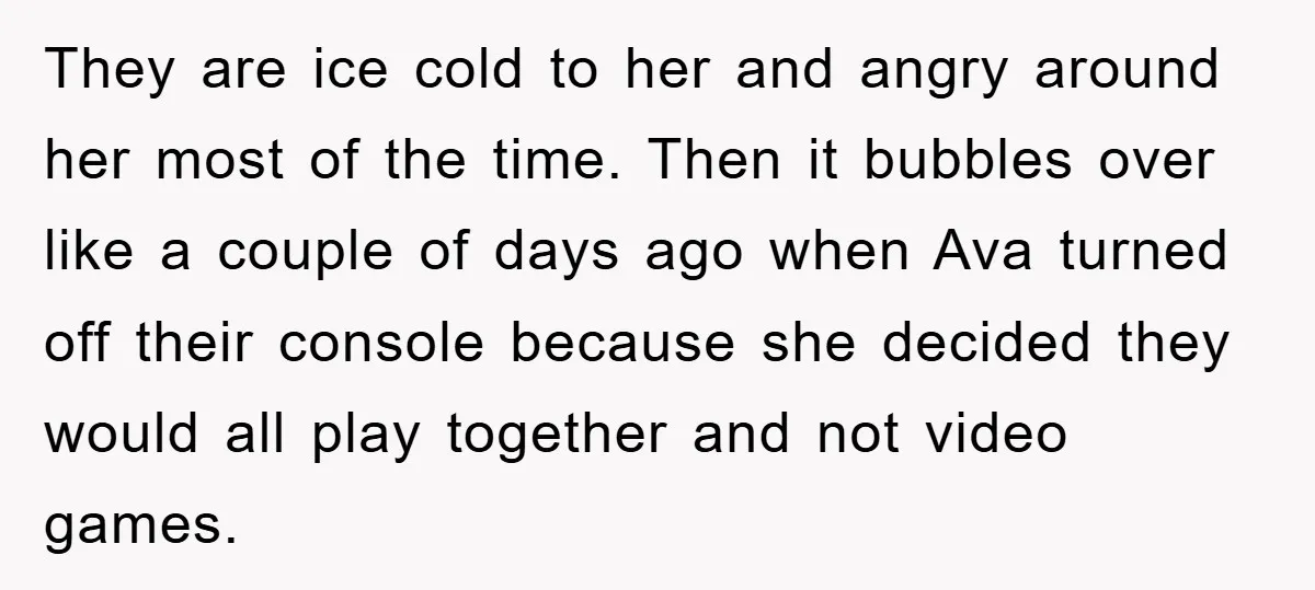 They are ice cold to her and angry around her most of the time. Then it bubbles over like a couple of days ago when Ava turned off their console...