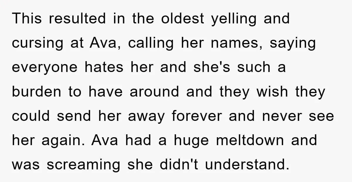 This resulted in the oldest yelling and cursing at Ava, calling her names, saying everyone hates her and she's such a burden to have around and they wish they could...