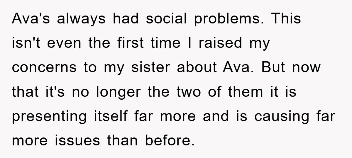 Ava's always had social problems. This isn't even the first time I raised my concerns to my sister about Ava. But now that it's no longer the two of them...