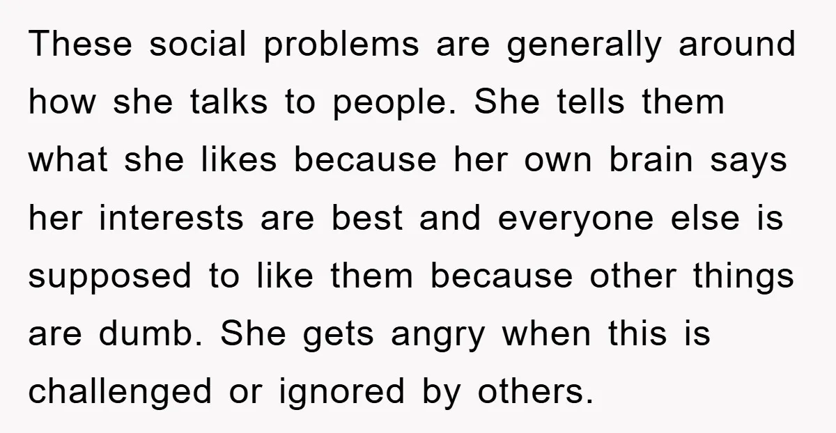 These social problems are generally around how she talks to people. She tells them what she likes because her own brain says her interests are best and everyone else is...