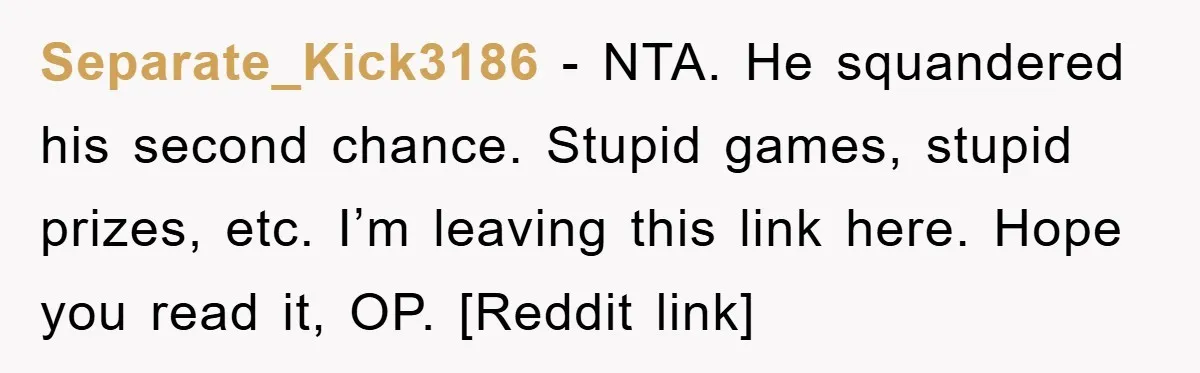 Separate_Kick3186 - NTA. He squandered his second chance. Stupid games, stupid prizes, etc. I’m leaving this link here. Hope you read it, OP. [Reddit link]