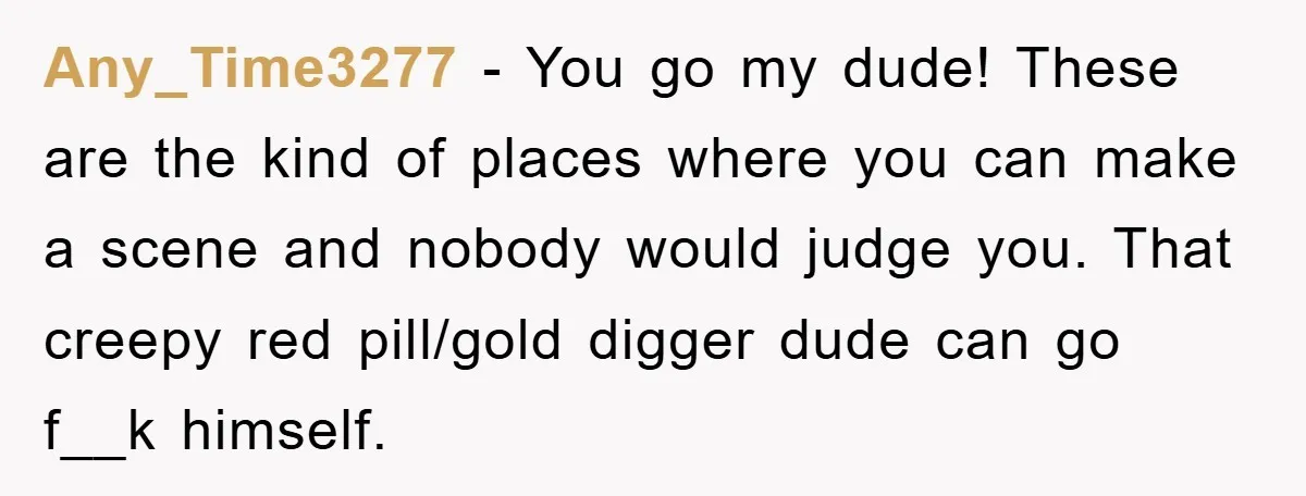 Any_Time3277 - You go my dude! These are the kind of places where you can make a scene and nobody would judge you. That creepy red pill/gold digger dude can...