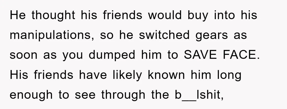 He thought his friends would buy into his manipulations, so he switched gears as soon as you dumped him to SAVE FACE. His friends have likely known him long enough...