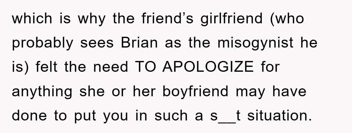 which is why the friend’s girlfriend (who probably sees Brian as the misogynist he is) felt the need TO APOLOGIZE for anything she or her boyfriend may have done to...