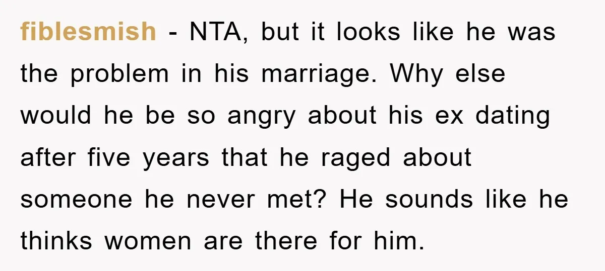 fiblesmish - NTA, but it looks like he was the problem in his marriage. Why else would he be so angry about his ex dating after five years that he...