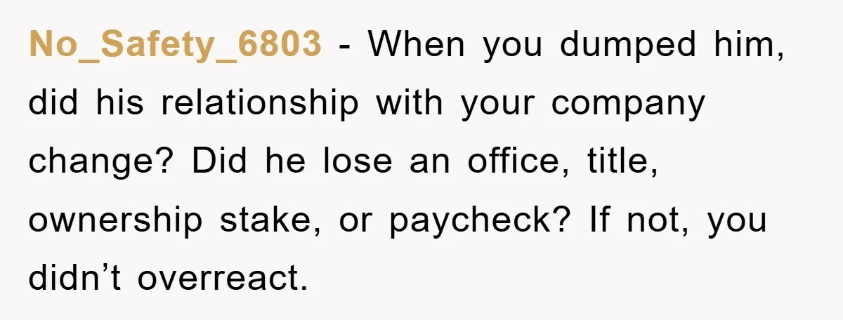 No_Safety_6803 - When you dumped him, did his relationship with your company change? Did he lose an office, title, ownership stake, or paycheck? If not, you didn’t overreact.