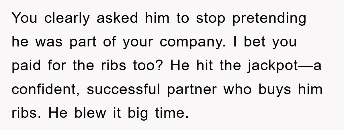 You clearly asked him to stop pretending he was part of your company. I bet you paid for the ribs too? He hit the jackpot—a confident, successful partner who buys...