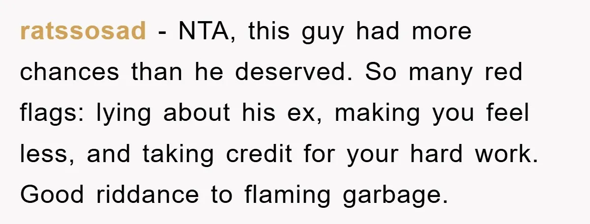 ratssosad - NTA, this guy had more chances than he deserved. So many red flags: lying about his ex, making you feel less, and taking credit for your hard work....