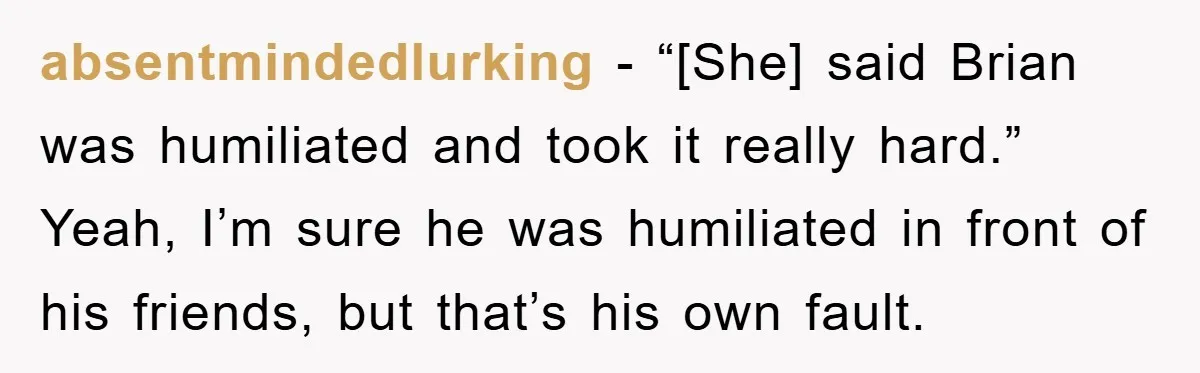 absentmindedlurking - “[She] said Brian was humiliated and took it really hard.” Yeah, I’m sure he was humiliated in front of his friends, but that’s his own fault.