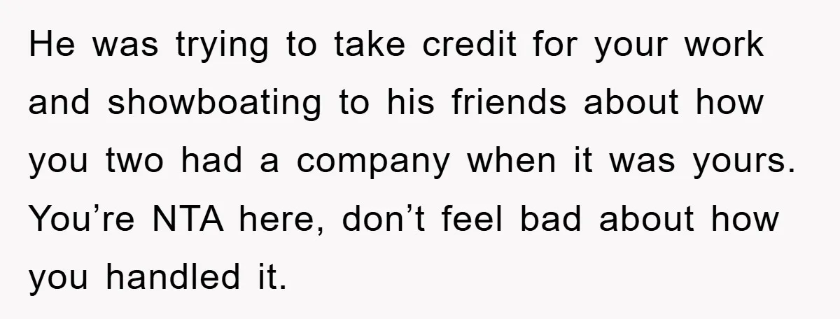 He was trying to take credit for your work and showboating to his friends about how you two had a company when it was yours. You’re NTA here, don’t feel...