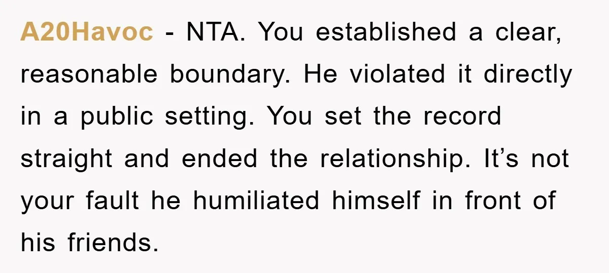 A20Havoc - NTA. You established a clear, reasonable boundary. He violated it directly in a public setting. You set the record straight and ended the relationship. It’s not your fault...