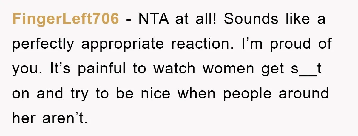 FingerLeft706 - NTA at all! Sounds like a perfectly appropriate reaction. I’m proud of you. It’s painful to watch women get s__t on and try to be nice when people...