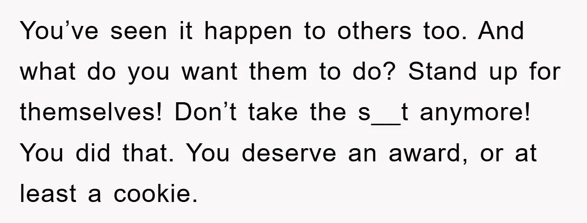 You’ve seen it happen to others too. And what do you want them to do? Stand up for themselves! Don’t take the s__t anymore! You did that. You deserve an...