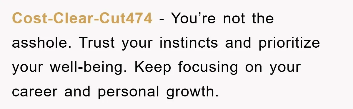 Cost-Clear-Cut474 - You’re not the asshole. Trust your instincts and prioritize your well-being. Keep focusing on your career and personal growth.