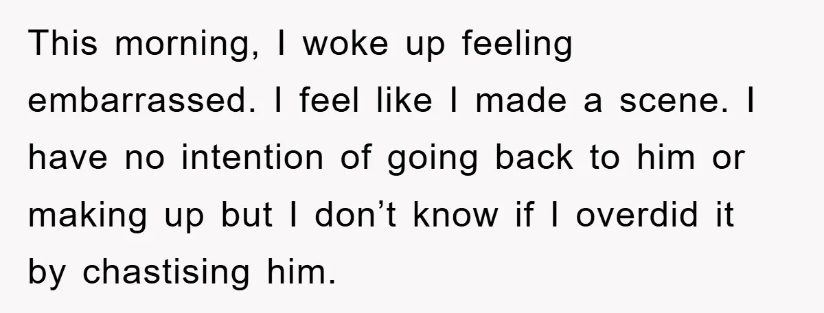 This morning, I woke up feeling embarrassed. I feel like I made a scene. I have no intention of going back to him or making up but I don’t know...