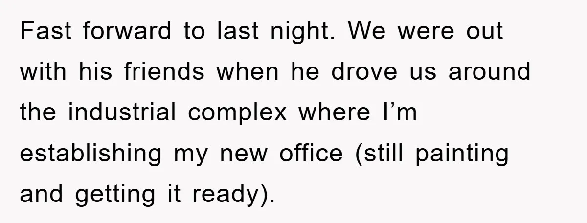 Fast forward to last night. We were out with his friends when he drove us around the industrial complex where I’m establishing my new office (still painting and getting it...