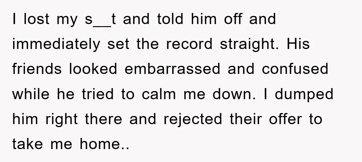 I lost my s__t and told him off and immediately set the record straight. His friends looked embarrassed and confused while he tried to calm me down. I dumped him...