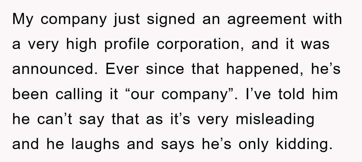 My company just signed an agreement with a very high profile corporation, and it was announced. Ever since that happened, he’s been calling it “our company”. I’ve told him he...