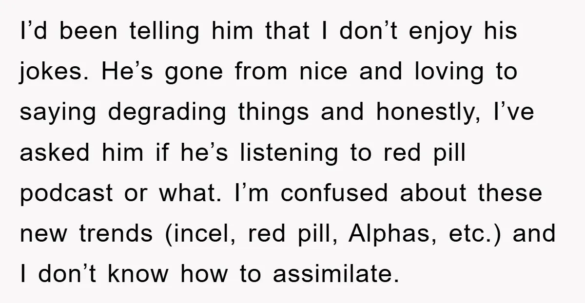 I’d been telling him that I don’t enjoy his jokes. He’s gone from nice and loving to saying degrading things and honestly, I’ve asked him if he’s listening to red...