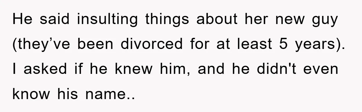 He said insulting things about her new guy (they’ve been divorced for at least 5 years). I asked if he knew him, and he didn't even know his name..