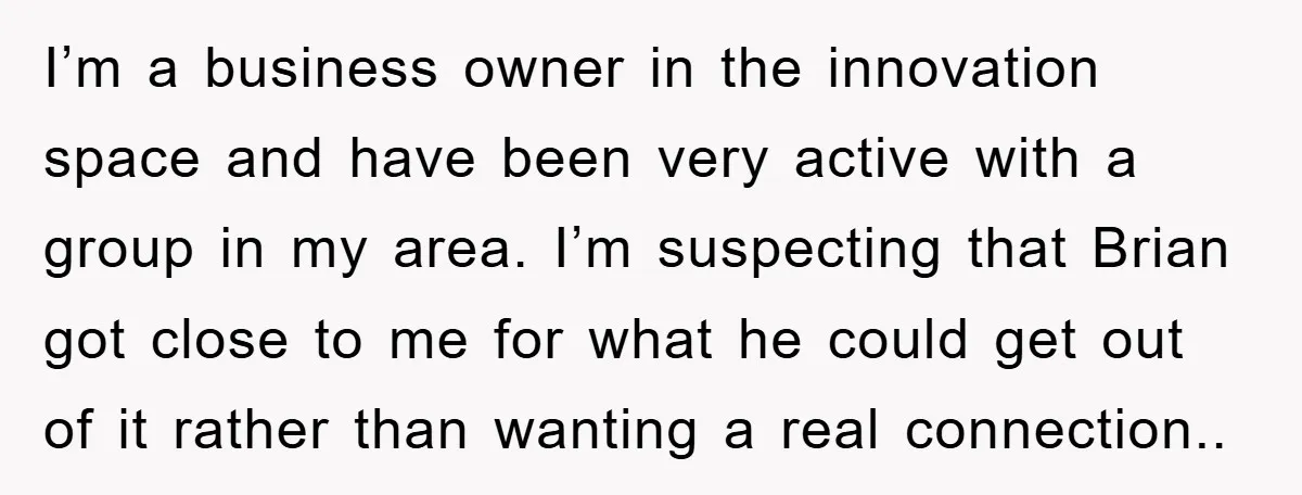 I’m a business owner in the innovation space and have been very active with a group in my area. I’m suspecting that Brian got close to me for what he...
