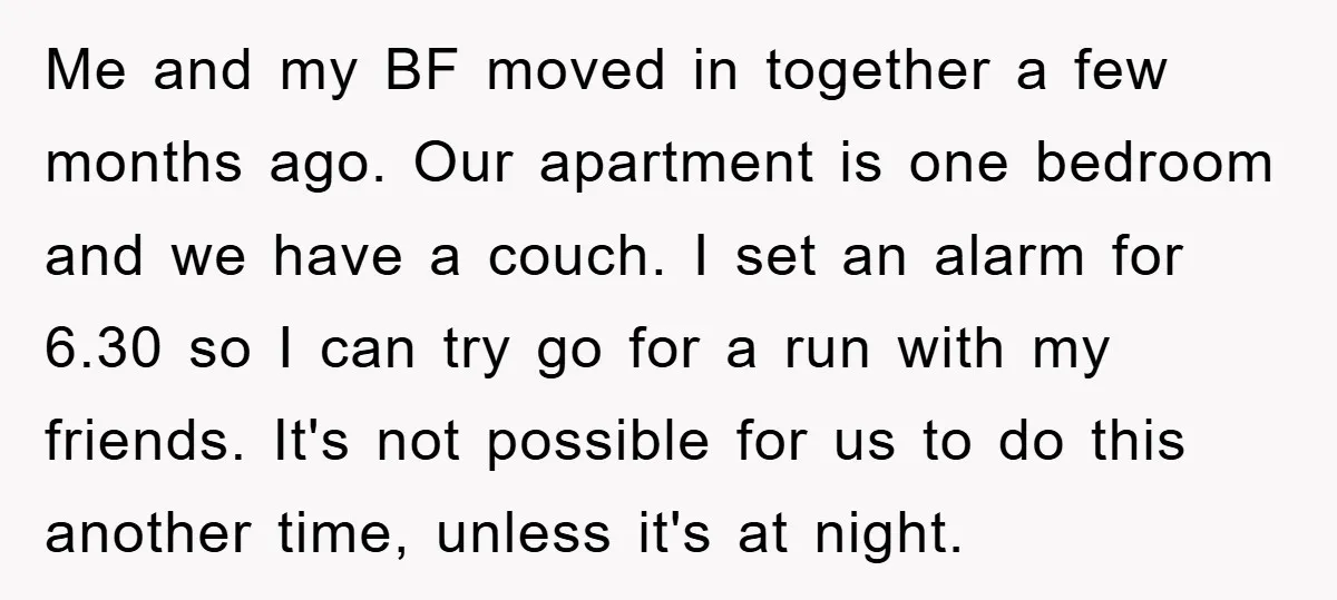 Me and my BF moved in together a few months ago. Our apartment is one bedroom and we have a couch. I set an alarm for 6.30 so I can...