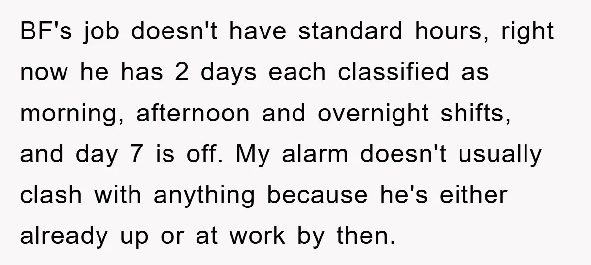 BF's job doesn't have standard hours, right now he has 2 days each classified as morning, afternoon and overnight shifts, and day 7 is off. My alarm doesn't usually clash...