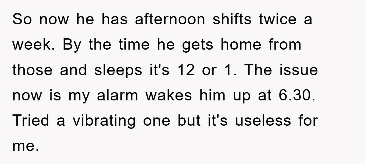 So now he has afternoon shifts twice a week. By the time he gets home from those and sleeps it's 12 or 1. The issue now is my alarm wakes...