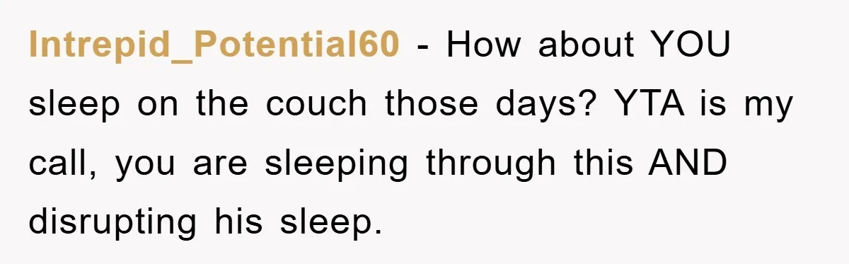 Intrepid_Potential60 − How about YOU sleep on the couch those days? YTA is my call, you are sleeping through this AND disrupting his sleep.