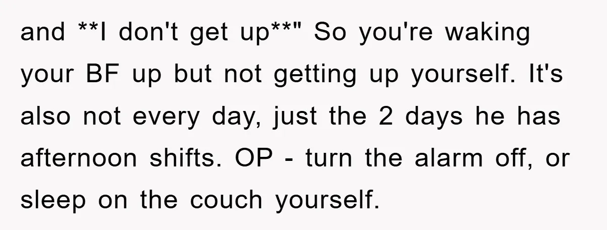 and **I don't get up**" So you're waking your BF up but not getting up yourself. It's also not every day, just the 2 days he has afternoon shifts. OP...
