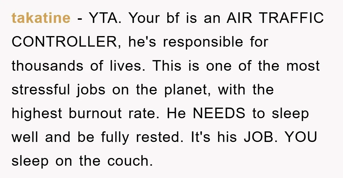 takatine − YTA. Your bf is an AIR TRAFFIC CONTROLLER, he's responsible for thousands of lives. This is one of the most stressful jobs on the planet, with the highest...