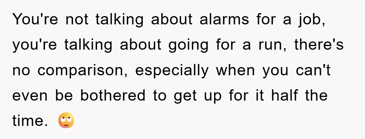 You're not talking about alarms for a job, you're talking about going for a run, there's no comparison, especially when you can't even be bothered to get up for it...