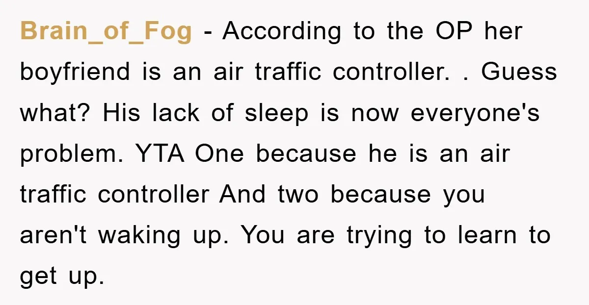 Brain_of_Fog − According to the OP her boyfriend is an air traffic controller. . Guess what? His lack of sleep is now everyone's problem. YTA One because he is an...