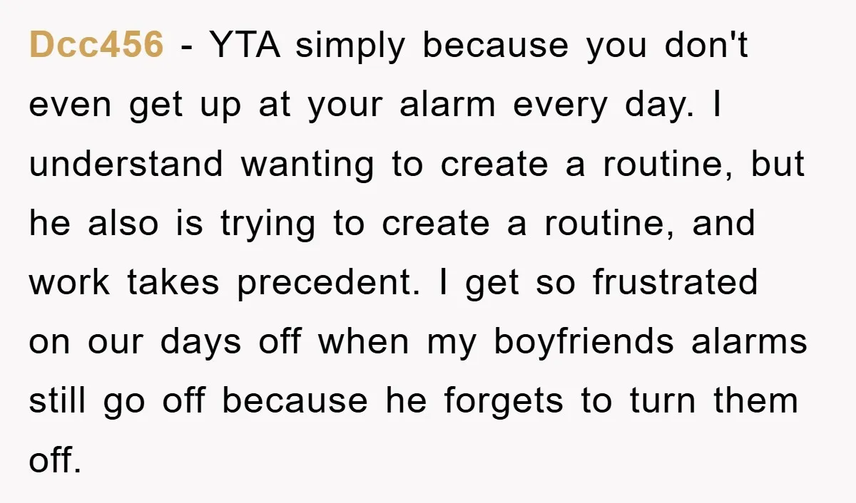 Dcc456 − YTA simply because you don't even get up at your alarm every day. I understand wanting to create a routine, but he also is trying to create a...