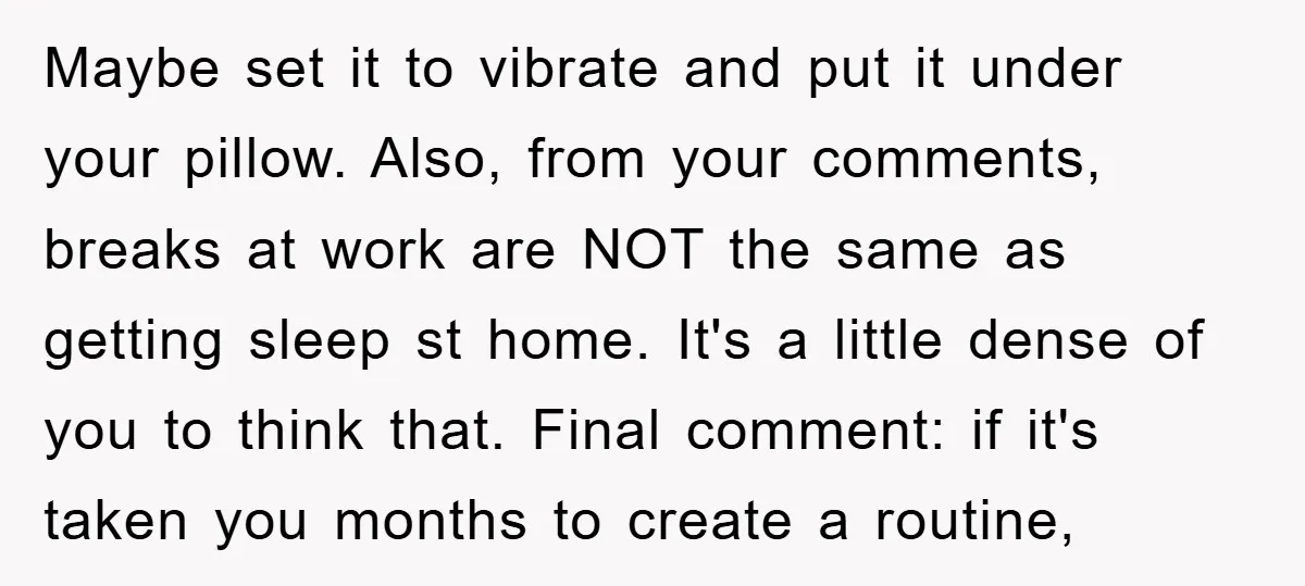 Maybe set it to vibrate and put it under your pillow. Also, from your comments, breaks at work are NOT the same as getting sleep st home. It's a little...