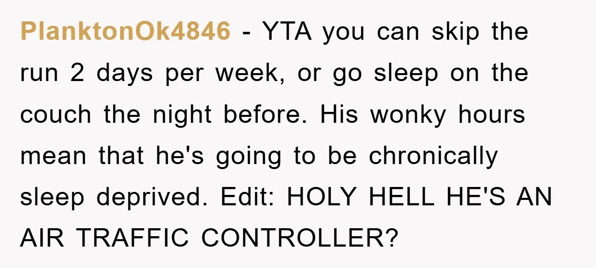 PlanktonOk4846 − YTA you can skip the run 2 days per week, or go sleep on the couch the night before. His wonky hours mean that he's going to be...
