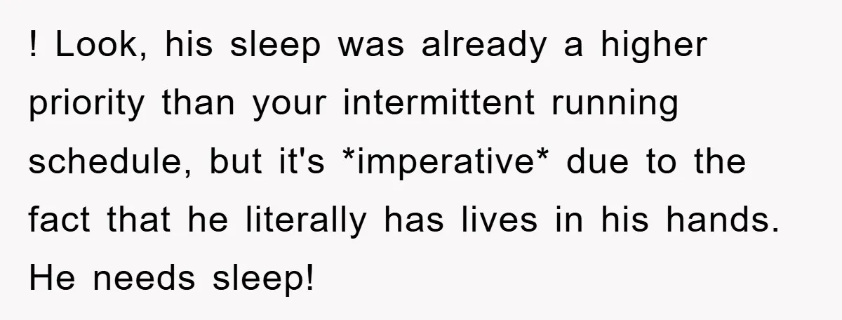 ! Look, his sleep was already a higher priority than your intermittent running schedule, but it's *imperative* due to the fact that he literally has lives in his hands. He...