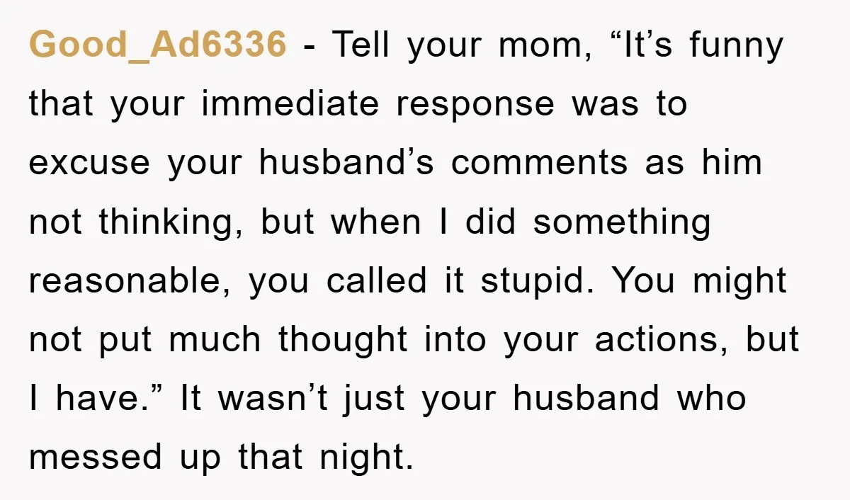 Good_Ad6336 - Tell your mom, “It’s funny that your immediate response was to excuse your husband’s comments as him not thinking, but when I did something reasonable, you called it...