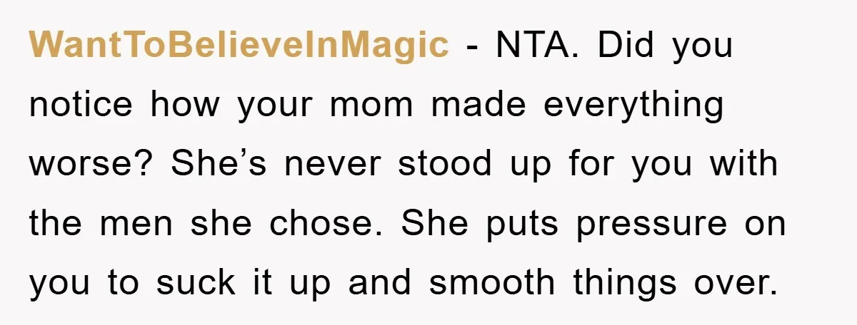 WantToBelieveInMagic - NTA. Did you notice how your mom made everything worse? She’s never stood up for you with the men she chose. She puts pressure on you to suck...
