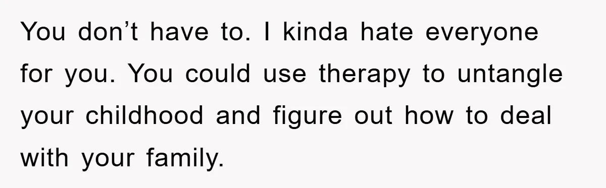 You don’t have to. I kinda hate everyone for you. You could use therapy to untangle your childhood and figure out how to deal with your family.